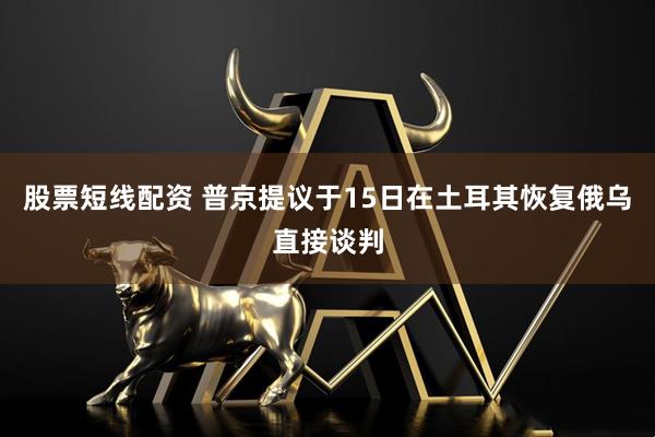 股票短线配资 普京提议于15日在土耳其恢复俄乌直接谈判