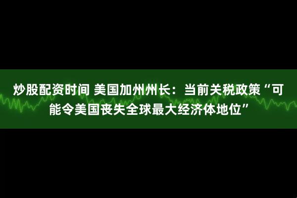 炒股配资时间 美国加州州长：当前关税政策“可能令美国丧失全球最大经济体地位”