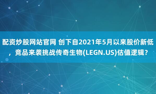 配资炒股网站官网 创下自2021年5月以来股价新低，竞品来袭挑战传奇生物(LEGN.US)估值逻辑？