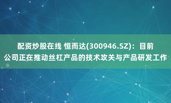 配资炒股在线 恒而达(300946.SZ)：目前公司正在推动丝杠产品的技术攻关与产品研发工作