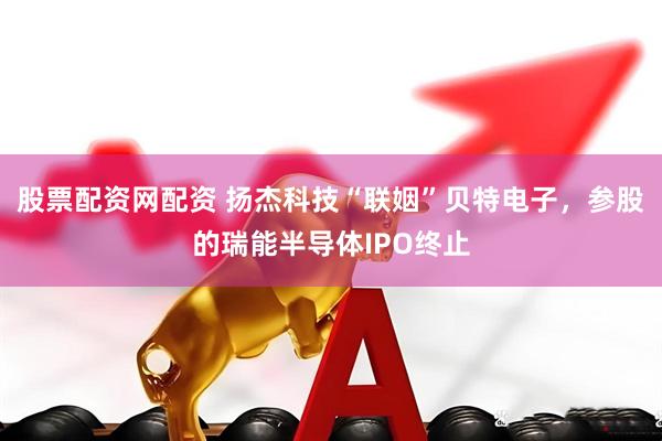 股票配资网配资 扬杰科技“联姻”贝特电子，参股的瑞能半导体IPO终止