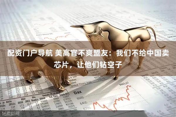 配资门户导航 美高官不爽盟友：我们不给中国卖芯片，让他们钻空子