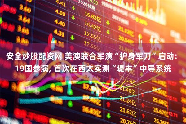 安全炒股配资网 美澳联合军演“护身军刀”启动: 19国参演, 首次在西太实测“堤丰”中导系统