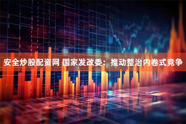 安全炒股配资网 国家发改委：推动整治内卷式竞争