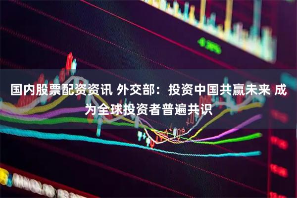 国内股票配资资讯 外交部：投资中国共赢未来 成为全球投资者普遍共识