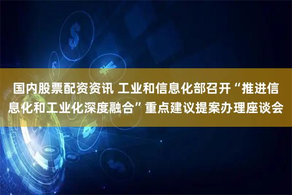 国内股票配资资讯 工业和信息化部召开“推进信息化和工业化深度融合”重点建议提案办理座谈会