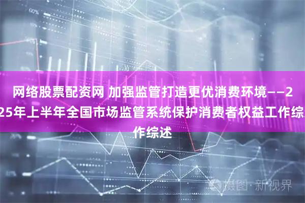 网络股票配资网 加强监管打造更优消费环境——2025年上半年全国市场监管系统保护消费者权益工作综述