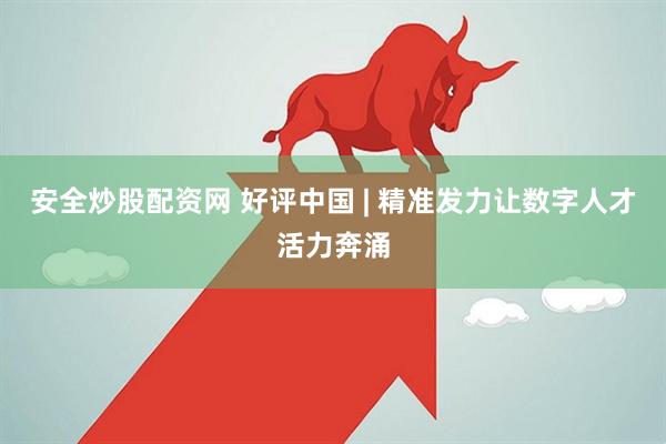 安全炒股配资网 好评中国 | 精准发力让数字人才活力奔涌