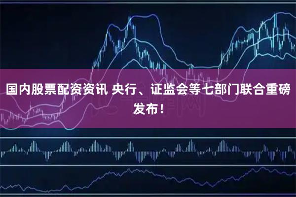 国内股票配资资讯 央行、证监会等七部门联合重磅发布！
