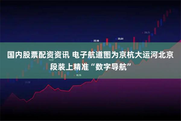 国内股票配资资讯 电子航道图为京杭大运河北京段装上精准“数字导航”