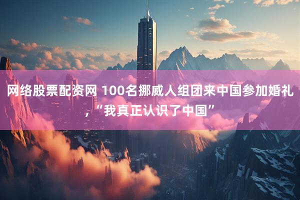 网络股票配资网 100名挪威人组团来中国参加婚礼, “我真正认识了中国”