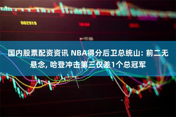 国内股票配资资讯 NBA得分后卫总统山: 前二无悬念, 哈登冲击第三仅差1个总冠军