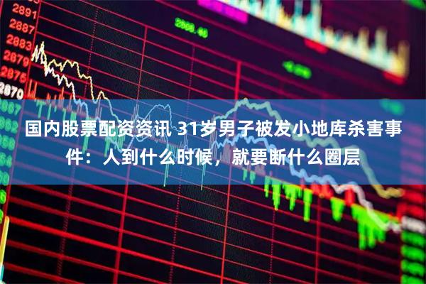 国内股票配资资讯 31岁男子被发小地库杀害事件：人到什么时候，就要断什么圈层
