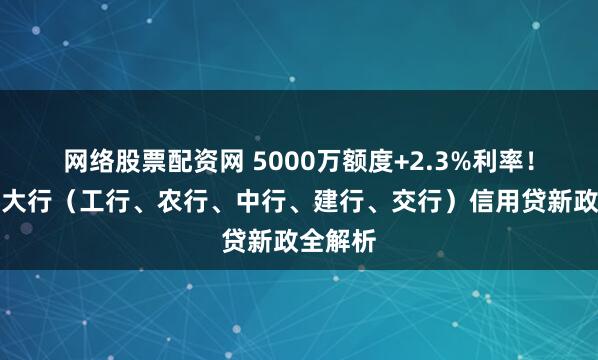网络股票配资网 5000万额度+2.3%利率！国有五大行（工行、农行、中行、建行、交行）信用贷新政全解析