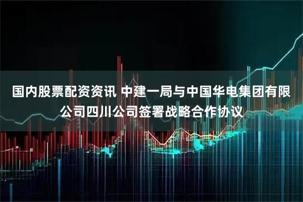 国内股票配资资讯 中建一局与中国华电集团有限公司四川公司签署战略合作协议