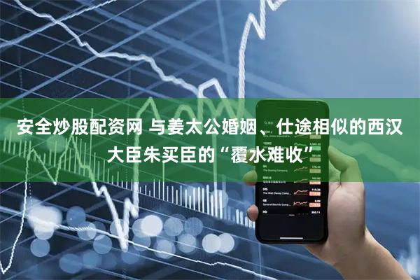 安全炒股配资网 与姜太公婚姻、仕途相似的西汉大臣朱买臣的“覆水难收”