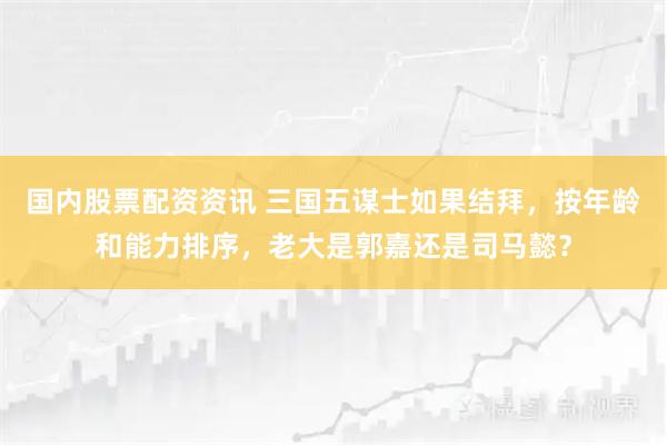 国内股票配资资讯 三国五谋士如果结拜，按年龄和能力排序，老大是郭嘉还是司马懿？