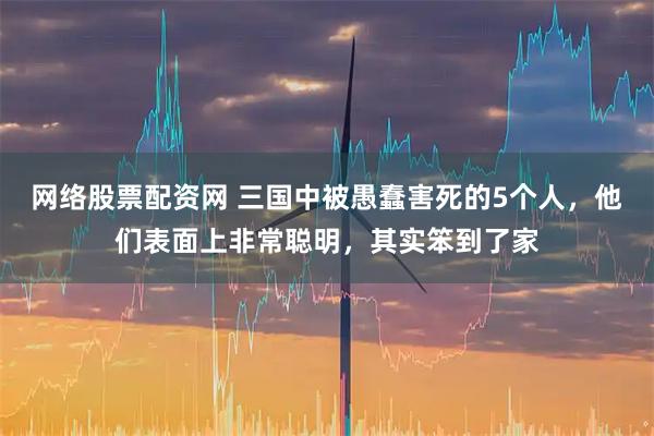 网络股票配资网 三国中被愚蠢害死的5个人，他们表面上非常聪明，其实笨到了家