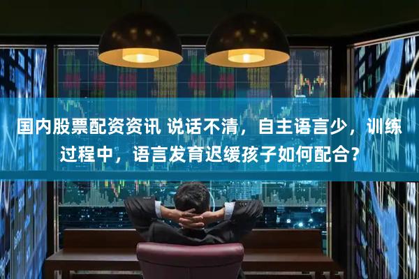 国内股票配资资讯 说话不清,自主语言少,训练过程中,语言发育迟缓孩子如何配合?