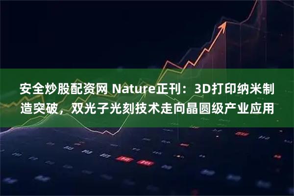 安全炒股配资网 Nature正刊：3D打印纳米制造突破，双光子光刻技术走向晶圆级产业应用